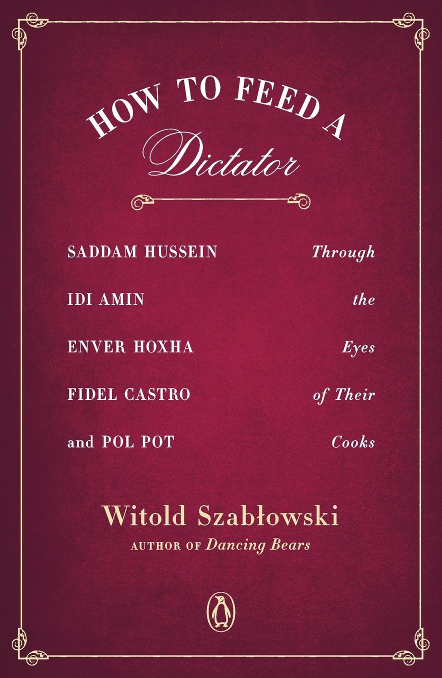 How to Feed a Dictator: Saddam Hussein, Idi Amin, Enver Hoxha, Fidel Castro, and Pol Pot Through the Eyes of Their Cooks