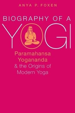 Biography of a Yogi: Paramahansa Yogananda and the Origins of Modern Yoga