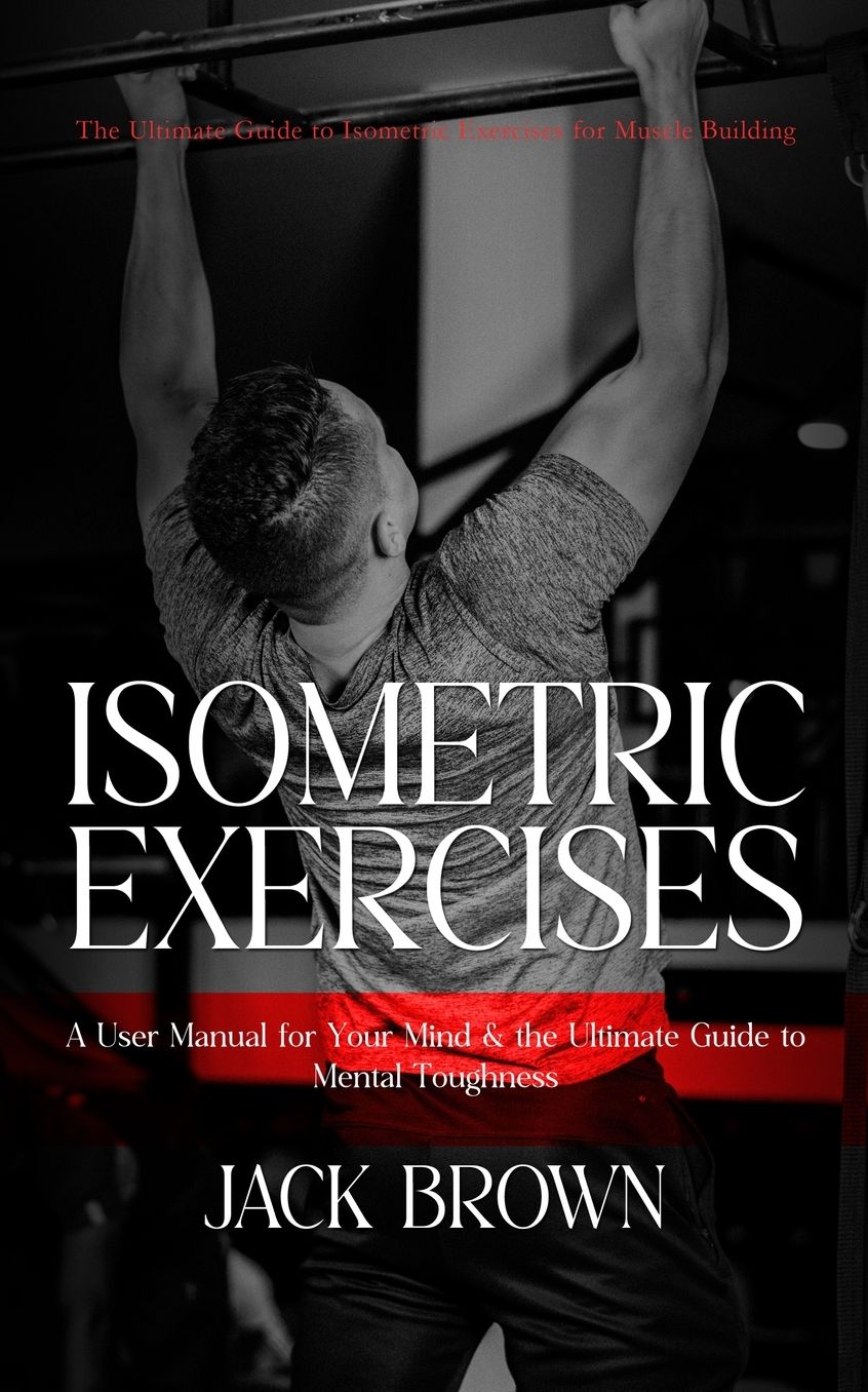 Isometric Exercises: The Ultimate Guide to Isometric Exercises for Muscle Building (A User Manual for Your Mind & the Ultimate Guide to Mental Toughness)