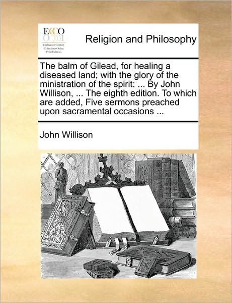 The Balm of Gilead, for Healing a Diseased Land; With the Glory of the Ministration of the Spirit: By John Willison, ... the Eighth Edition. to Which Are Added, Five Sermons Preached Upon Sacramental Occasions ...