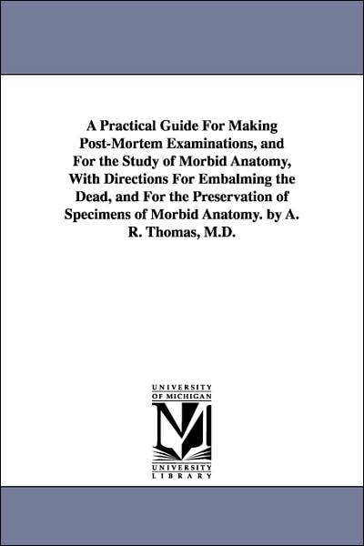 A Practical Guide for Making Post-Mortem Examinations, and for the Study of Morbid Anatomy, with Directions for Embalming the Dead, and for the Pres