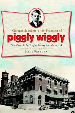 Clarence Saunders and the Founding of Piggly Wiggly: The Rise & Fall of a Memphis Maverick