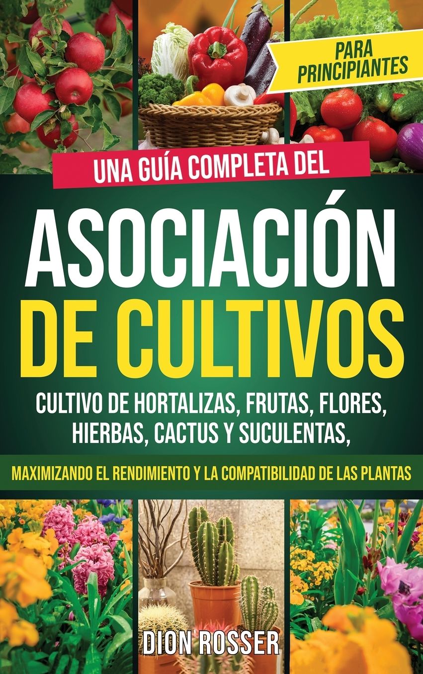 Asociaci�n de cultivos para principiantes: Una gu�a completa del cultivo de hortalizas, frutas, flores, hierbas, cactus y suculentas, maximizando el rendimiento y la compatibilidad de las plantas