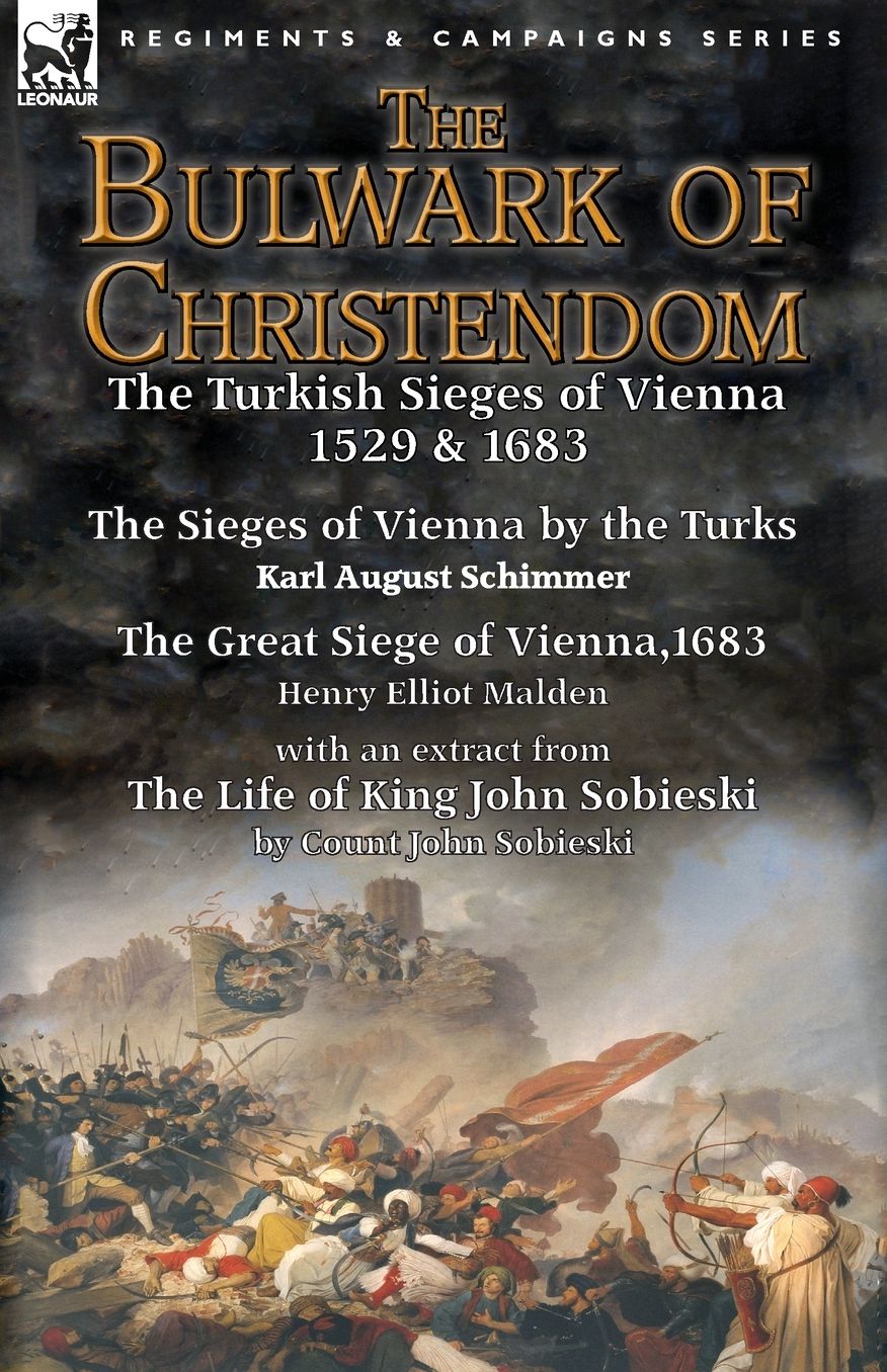 The Bulwark of Christendom: the Turkish Sieges of Vienna 1529 & 1683-The Sieges of Vienna by the Turks by Karl August Schimmer & The Great Siege of Vienna,1683 by Henry Elliot Malden with an extract from The Life of King John Sobieski by Count John Sobies