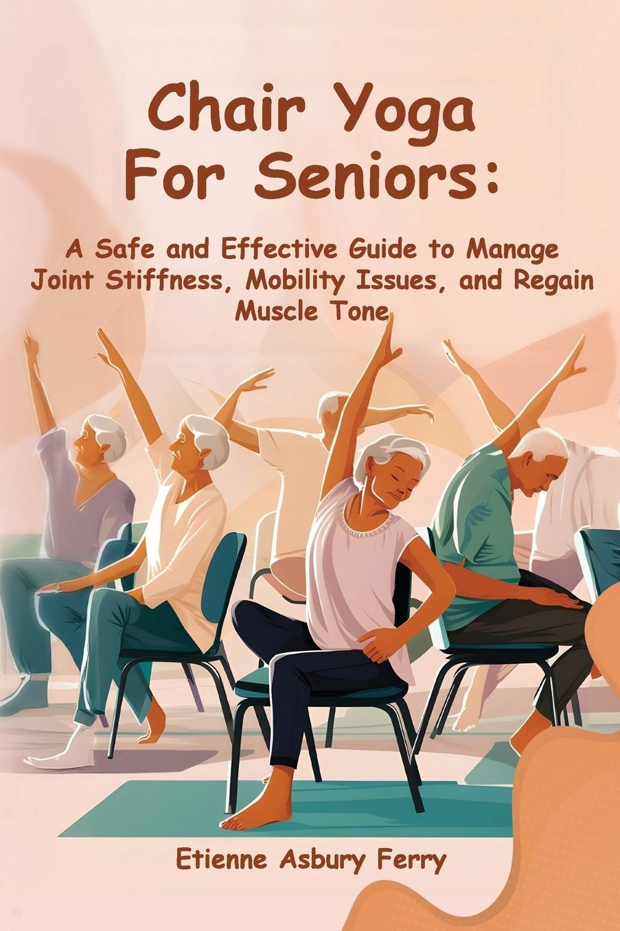 Chair Yoga For Seniors: Safe and Effective Guide to Manage Joint Stiffness, Mobility Issues, and Regain Muscle Tone