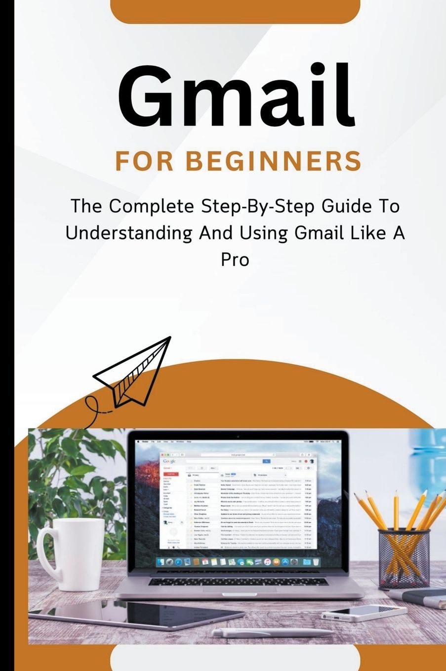 Gmail For Beginners: The Complete Step-By-Step Guide To Understanding And Using Gmail Like A Pro