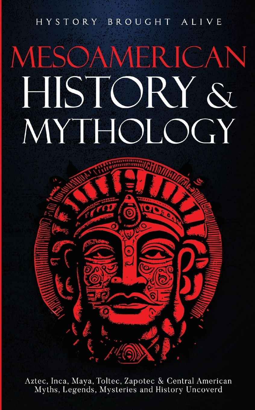 Mesoamerican History & Mythology: Aztec, Inca, Maya, Toltec, Zapotec & Central American Myths, Legends, Mysteries & History Uncovered