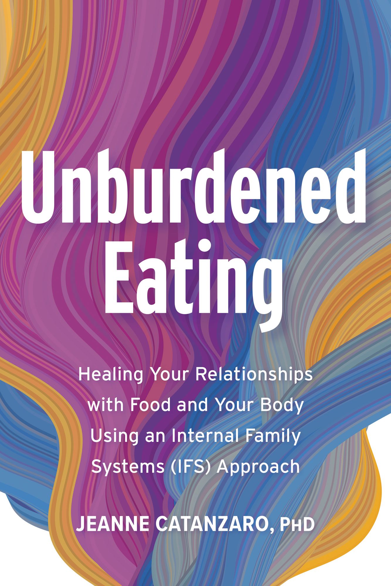 Unburdened Eating: Healing Your Relationships with Food and Your Body Using an Internal Family Systems (IFS) Approach